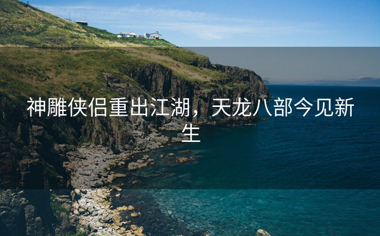 神雕侠侣重出江湖，天龙八部今见新生