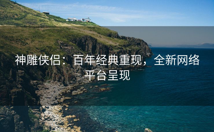 神雕侠侣：百年经典重现，全新网络平台呈现